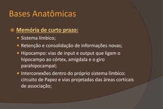 Bases Anatômicas
 Memória de curto prazo:
 Sistema límbico;
 Retenção e consolidação de informações novas;
 Hipocampo: vias de input e output que ligam o
hipocampo ao córtex, amígdala e o giro
parahipocampal;
 Interconexões dentro do próprio sistema límbico:
circuito de Papez e vias projetadas das áreas corticais
de associação;
 