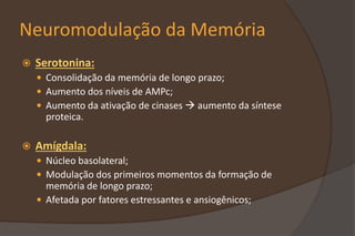 Neuromodulação da Memória
 Serotonina:
 Consolidação da memória de longo prazo;
 Aumento dos níveis de AMPc;
 Aumento da ativação de cinases  aumento da síntese
proteica.
 Amígdala:
 Núcleo basolateral;
 Modulação dos primeiros momentos da formação de
memória de longo prazo;
 Afetada por fatores estressantes e ansiogênicos;
 
