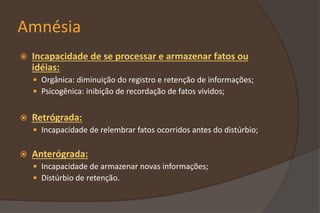 Amnésia
 Incapacidade de se processar e armazenar fatos ou
idéias:
 Orgânica: diminuição do registro e retenção de informações;
 Psicogênica: inibição de recordação de fatos vividos;
 Retrógrada:
 Incapacidade de relembrar fatos ocorridos antes do distúrbio;
 Anterógrada:
 Incapacidade de armazenar novas informações;
 Distúrbio de retenção.
 