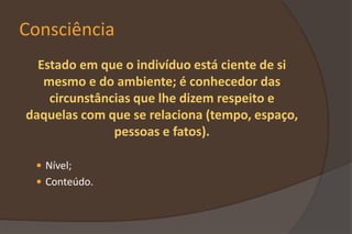 Consciência
Estado em que o indivíduo está ciente de si
mesmo e do ambiente; é conhecedor das
circunstâncias que lhe dizem respeito e
daquelas com que se relaciona (tempo, espaço,
pessoas e fatos).
 Nível;
 Conteúdo.
 