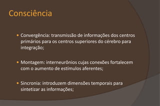 Consciência
 Convergência: transmissão de informações dos centros
primários para os centros superiores do cérebro para
integração;
 Montagem: interneurônios cujas conexões fortalecem
com o aumento de estímulos aferentes;
 Sincronia: introduzem dimensões temporais para
sintetizar as informações;
 