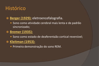 Histórico
 Berger (1929): eletroencefalografia.
 Sono como atividade cerebral mais lenta e de padrão
sincronizado;
 Bremer (1935):
 Sono como estado de deaferentaão cortical reversível;
 Kleitman (1953):
 Primeira demonstração do sono REM.
 