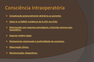 Consciência Intraoperatória
 Complicação potencialmente deletéria ao paciente;
 Sebel et al (2004): incidência de 0,13% nos EUA;
 Relacionada com sequelas psicológicas, incluindo estresse pós-
traumático;
 Aspecto médico-legal;
 Diretamente relacionada à profundidade da anestesia;
 Observação clínica;
 Monitorização: dispositivos.
 
