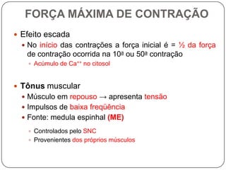 FORÇA MÁXIMA DE CONTRAÇÃO
 Efeito escada
   No início das contrações a força inicial é = ½ da força
   de contração ocorrida na 10a ou 50a contração
    Acúmulo de Ca++ no citosol



 Tônus muscular
   Músculo em repouso → apresenta tensão
   Impulsos de baixa freqüência
   Fonte: medula espinhal (ME)

    Controlados pelo SNC
    Provenientes dos próprios músculos
 