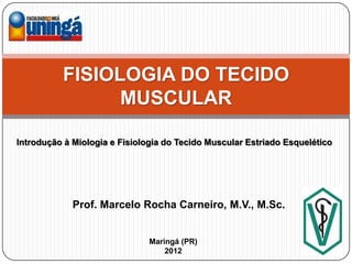 FISIOLOGIA DO TECIDO
                MUSCULAR

Introdução à Miologia e Fisiologia do Tecido Muscular Estriado Esquelético




             Prof. Marcelo Rocha Carneiro, M.V., M.Sc.


                               Maringá (PR)
                                   2012
 