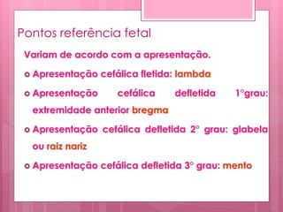 Pontos referência fetal
Variam de acordo com a apresentação.
 Apresentação cefálica fletida: lambda
 Apresentação cefálica defletida 1°grau:
extremidade anterior bregma
 Apresentação cefálica defletida 2° grau: glabela
ou raiz nariz
 Apresentação cefálica defletida 3° grau: mento
 