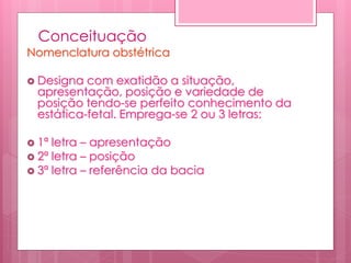 Conceituação
Nomenclatura obstétrica
 Designa com exatidão a situação,
apresentação, posição e variedade de
posição tendo-se perfeito conhecimento da
estática-fetal. Emprega-se 2 ou 3 letras:
 1ª letra – apresentação
 2ª letra – posição
 3ª letra – referência da bacia
 