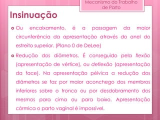 Insinuação
 Ou encaixamento, é a passagem da maior
circunferência da apresentação através do anel do
estreito superior. (Plano 0 de DeLee)
 Redução dos diâmetros. É conseguido pela flexão
(apresentação de vértice), ou deflexão (apresentação
da face). Na apresentação pélvica a redução dos
diâmetros se faz por maior aconchego dos membros
inferiores sobre o tronco ou por desdobramento dos
mesmos para cima ou para baixo. Apresentação
córmica o parto vaginal é impossível.
Mecanismo do Trabalho
de Parto
 
