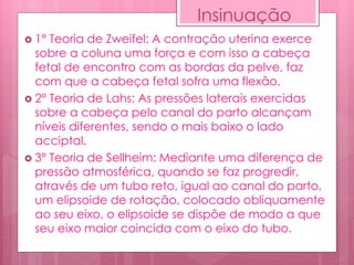 Insinuação
 1° Teoria de Zweifel: A contração uterina exerce
sobre a coluna uma força e com isso a cabeça
fetal de encontro com as bordas da pelve, faz
com que a cabeça fetal sofra uma flexão.
 2° Teoria de Lahs: As pressões laterais exercidas
sobre a cabeça pelo canal do parto alcançam
níveis diferentes, sendo o mais baixo o lado
acciptal.
 3° Teoria de Sellheim: Mediante uma diferença de
pressão atmosférica, quando se faz progredir,
através de um tubo reto, igual ao canal do parto,
um elipsoide de rotação, colocado obliquamente
ao seu eixo, o elipsoide se dispõe de modo a que
seu eixo maior coincida com o eixo do tubo.
 