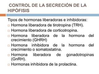 CONTROL DE LA SECRECIÓN DE LA
HIPÓFISIS

Tipos de hormonas liberadoras e inhibidoras:
 Hormona liberadora de tirotropina (TRH).

 Hormona liberadora de corticotropina.

 Hormona    liberadora de la hormona del
  crecimiento (GHRH)
 Hormona    inhibidora de la hormona del
  crecimiento o somatostatina.
 Hormona      liberadora de gonadotropinas
  (GnRH).
 Hormonas inhibidora de la prolactina.
 
