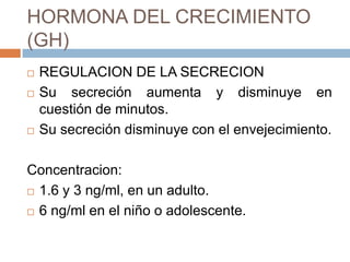 HORMONA DEL CRECIMIENTO
(GH)
   REGULACION DE LA SECRECION
   Su secreción aumenta y disminuye en
    cuestión de minutos.
   Su secreción disminuye con el envejecimiento.

Concentracion:
 1.6 y 3 ng/ml, en un adulto.

 6 ng/ml en el niño o adolescente.
 