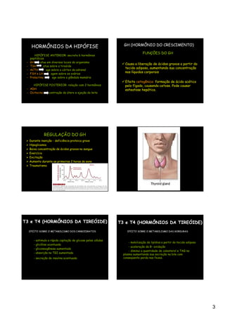 GH

      HORMÔNIOS DA HIPÓFISE                                         GH (HORMÔNIO DO CRESCIMENTO)

                                                                                 FUNÇÕES DO GH
        HIPÓFISE ANTERIOR: secreta 6 hormônios
     peptídicos
 -   GH      atua em diversos locais do organismo
                                                                    Causa a liberação de ácidos graxos a partir do
 -   TSH       atua sobre a tireóide
                                                                    tecido adiposo, aumentando sua concentração
 -   ACTH        age sobre o córtex da adrenal
 -   FSH e LH        agem sobre os ovários
                                                                    nos líquidos corporais
 -   Prolactina       age sobre a glândula mamária
                                                                    Efeito cetogênico: formação de ácido acético
     HIPÓFISE POSTERIOR: relação com 2 hormônios                    pelo fígado, causando cetose. Pode causar
 - ADH                                                              esteatose hepática.
 - Ocitocina contração do útero e ejeção do leite




                  REGULAÇÃO DO GH
     Durante inanição - deficiência proteica grave
     Hipoglicemia
     Baixa concentração de ácidos graxos no sangue
     Exercício
     Excitação
     Aumento durante as primeiras 2 horas de sono
     Traumatismo




T3 e T4 (HORMÔNIOS DA TIREÓIDE)                                   T3 e T4 (HORMÔNIOS DA TIREÓIDE)
     EFEITO SOBRE O METABOLISMO DOS CARBOIDRATOS                      EFEITO SOBRE O METABOLISMO DAS GORDURAS


        -   estimula a rápida captação de glicose pelas células
                                                                      - mobilização de lipídios a partir do tecido adiposo
        -   glicólise acentuada
                                                                       - aceleração da B- oxidação
        -   gliconeogênese aumentada
                                                                       - diminui a quantidade de colesterol e TAG no
        -   absorção no TGI aumentada
                                                                   plasma aumentando sua secreção na bile com
        - secreção de insulina acentuada                           conseqüente perda nas fezes.




                                                                                                                             3
 