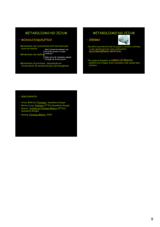 METABOLISMO NO JEJUM                                          METABOLISMO NO JEJUM

• MÚSCULO ESQUELÉTICO                                         • CÉREBRO

- Metabolismo dos carboidratos está diminuído pela            - Durante os primeiros dias de jejum o cérebro continua
  baixa de insulina       Nas 2 primeiras semanas: uso           a usar apenas glicose como combustível
                            de ácidos graxos e corpos            (GLICOGEOGÊNESE HEPÁTICA)
- Metabolismo dos lipídios cetônicos
                            Após cerca de 3 semanas, apenas
                            oxidação de ácidos graxos
                                                              - No jejum prolongado os CORPOS CETÔNICOS
- Metabolismo da proteínas : degradação pra                      plasmáticos atingem níveis elevados e são usados pelo
  fornecimento de aminoácidos para gliconeogênese                cérebro.




• BIBLIOGRAFIA

• Aires, M.M (ed.) Fisiologia ; Guanabara Koogan
• Berne e Levy. Fisiologia (7ª Ed.) Guanabara Koogan
• Guyton. Tratado de Fisiologia Médica (10ª Ed.)
  Guanabara Koogan,
• Ganong. Fisiologia Médica, 2002.




                                                                                                                         9
 