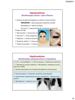 03/08/2011
18
Hipotireoidismo
Manifestações clínicas – pele e fâneros
 Acúmulo de glicosaminoglicanas na derme e outros tecidos:
- MIXEDEMA  pele espessada e aparência inchada
- Macroglossia  edema na língua
- Voz rouca  espessamento das membranas mucosas da
faringe e laringe
 Pele amarela  acúmulo de caroteno
 Pele seca   fluxo sanguíneo,  atividade das gls sudoríparas
 Madarose  perda do terço distal da sobrancelha
 Queda de cabelos   fluxo sanguíneo
 Cabelos ressecados   fluxo sanguíneo
 FC e  contratilidade   DC em repouso,  tolerância ao exercício
  Resistência vascular sistêmica  HA diastólica, intolerância ao frio,
pele fria e pálida
 Derrame pericárdico rico em glicosaminoglicanas (casos graves)
 Derrame pleural  frequente, raramente causa dispnéia
 Envolvimento mixedematoso dos mm respiratórios  hipóxia (casos
graves)
 Macroglossia  apnéia do sono
Hipotireoidismo
Manifestações cardiovasculares e respiratórias
 