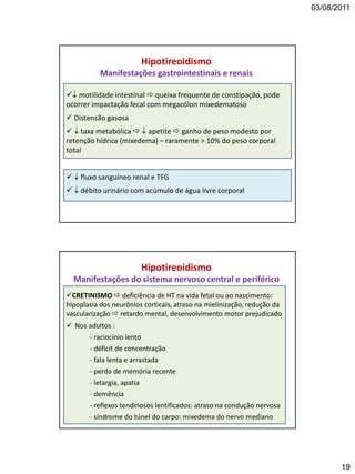 03/08/2011
19
 motilidade intestinal  queixa frequente de constipação, pode
ocorrer impactação fecal com megacólon mixedematoso
 Distensão gasosa
  taxa metabólica   apetite  ganho de peso modesto por
retenção hídrica (mixedema) – raramente > 10% do peso corporal
total
  fluxo sanguíneo renal e TFG
  débito urinário com acúmulo de água livre corporal
Hipotireoidismo
Manifestações gastrointestinais e renais
CRETINISMO  deficiência de HT na vida fetal ou ao nascimento:
hipoplasia dos neurônios corticais, atraso na mielinização, redução da
vascularização  retardo mental, desenvolvimento motor prejudicado
 Nos adultos :
- raciocínio lento
- déficit de concentração
- fala lenta e arrastada
- perda de memória recente
- letargia, apatia
- demência
- reflexos tendinosos lentificados: atraso na condução nervosa
- síndrome do túnel do carpo: mixedema do nervo mediano
Hipotireoidismo
Manifestações do sistema nervoso central e periférico
 