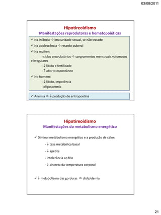 03/08/2011
21
 Na infância  imaturidade sexual, se não tratado
 Na adolescência  retardo puberal
 Na mulher:
- ciclos anovulatórios  sangramentos menstruais volumosos
e irregulares
-  libido e fertilidade
-  aborto espontâneo
 No homem:
-  libido, impotência
- oligospermia
 Anemia   produção de eritropoetina
Hipotireoidismo
Manifestações reprodutoras e hematopoiéticas
 Diminui metabolismo energético e a produção de calor:
-  taxa metabólica basal
-  apetite
- intolerância ao frio
-  discreta da temperatura corporal
  metabolismo das gorduras  dislipidemia
Hipotireoidismo
Manifestações do metabolismo energético
 