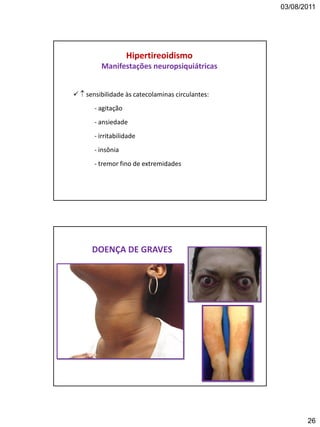 03/08/2011
26
Hipertireoidismo
Manifestações neuropsiquiátricas
  sensibilidade às catecolaminas circulantes:
- agitação
- ansiedade
- irritabilidade
- insônia
- tremor fino de extremidades
DOENÇA DE GRAVES
 
