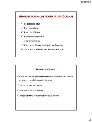 03/08/2011
30
FISIOPATOLOGIA DAS DOENÇAS ENDÓCRINAS
 Diabetes mellitus
 Hipotireoidismo
 Hipertireoidismo
 Hiperaldosteronismo
 Feocromocitoma
 Hipercortisolismo - Síndrome de Cushing
 Insuficiência Adrenal - Doença de Addison
Tumor derivado de células cromafins que produzem, armazenam,
secretam e metabolizam catecolaminas
 Raro: 0,2% dos hipertensos
 Pico: 4a e 5a décadas de vida
 Paraganglioma: feocromocitoma extra-adrenal
Feocromocitoma
 