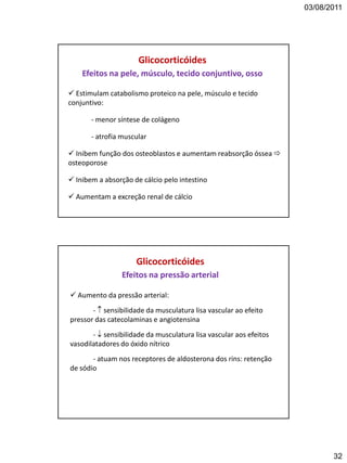 03/08/2011
32
 Estimulam catabolismo proteico na pele, músculo e tecido
conjuntivo:
- menor síntese de colágeno
- atrofia muscular
 Inibem função dos osteoblastos e aumentam reabsorção óssea 
osteoporose
 Inibem a absorção de cálcio pelo intestino
 Aumentam a excreção renal de cálcio
Glicocorticóides
Efeitos na pele, músculo, tecido conjuntivo, osso
 Aumento da pressão arterial:
-  sensibilidade da musculatura lisa vascular ao efeito
pressor das catecolaminas e angiotensina
-  sensibilidade da musculatura lisa vascular aos efeitos
vasodilatadores do óxido nítrico
- atuam nos receptores de aldosterona dos rins: retenção
de sódio
Glicocorticóides
Efeitos na pressão arterial
 