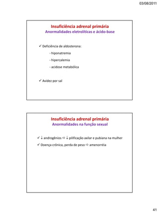03/08/2011
41
Insuficiência adrenal primária
Anormalidades eletrolíticas e ácido-base
 Deficiência de aldosterona:
- hiponatremia
- hipercalemia
- acidose metabólica
 Avidez por sal
Insuficiência adrenal primária
Anormalidades na função sexual
  androgênios   pilificação axilar e pubiana na mulher
 Doença crônica, perda de peso  amenorréia
 