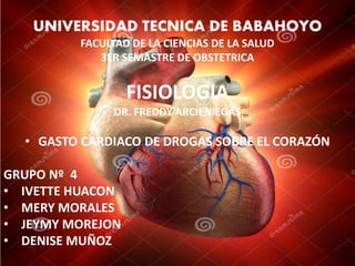 UNIVERSIDAD TECNICA DE BABAHOYO 
FACULTAD DE LA CIENCIAS DE LA SALUD 
3ER SEMASTRE DE OBSTETRICA 
FISIOLOGIA 
DR. FREDDY ARCIENIEGAS 
• GASTO CARDIACO DE DROGAS SOBRE EL CORAZÓN 
GRUPO Nº 4 
• IVETTE HUACON 
• MERY MORALES 
• JEYMY MOREJON 
• DENISE MUÑOZ 
 