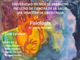 UNIVERSIDAD TÉCNICA DE BABAHOYO 
FACULTAD DE CIENCIAS DE LA SALUD 
3ER SEMESTRE DE OBSTETRICIA 
Fisiología 
Dr. Freddy Arciniegas 
• Ciclo Cardiaco 
GRUPO Nº 4 
• Ivette Huacon 
• Mery morales 
• Jeymy morejón 
• Denisse muñoz 
 