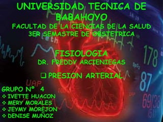 UNIVERSIDAD TECNICA DE 
BABAHOYO 
FACULTAD DE LA CIENCIAS DE LA SALUD 
3ER SEMASTRE DE OBSTETRICA 
FISIOLOGIA 
DR. FREDDY ARCIENIEGAS 
 PRESION ARTERIAL 
GRUPO Nº 4 
 IVETTE HUACON 
 MERY MORALES 
 JEYMY MOREJON 
 DENISE MUÑOZ 
 