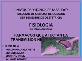 UNIVERSIDADTECNICADE BABAHOYO
FACULTAD DE CIENCIAS DE LA SALUD
3ER SEMESTRE DE OBSTETRICIA
FISIOLOGIA
DR. FREDY ARCINIEGAS
FARMACOS QUE AFECTAN LA
TRANSMISION NEUROMUSCULAR
GRUPO Nº 4
• HUACON GALARZA IVETTE
• MORALES MERY
• MOREJON JEYMY
• MUÑOZZ DENISSE
 
