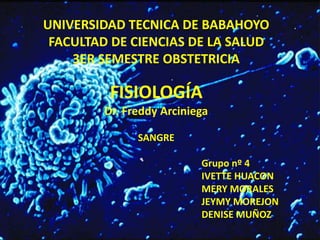 UNIVERSIDAD TECNICA DE BABAHOYO 
FACULTAD DE CIENCIAS DE LA SALUD 
3ER SEMESTRE OBSTETRICIA 
FISIOLOGÍA 
Dr. Freddy Arciniega 
SANGRE 
Grupo nº 4 
IVETTE HUACON 
MERY MORALES 
JEYMY MOREJON 
DENISE MUÑOZ 
 