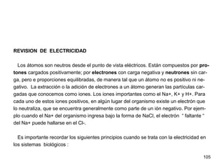 105
REVISION DE ELECTRICIDAD
Los átomos son neutros desde el punto de vista eléctricos. Están compuestos por pro-
tones cargados positivamente; por electrones con carga negativa y neutrones sin car-
ga, pero e proporciones equilibradas, de manera tal que un átomo no es positivo ni ne-
gativo. La extracción o la adición de electrones a un átomo generan las partículas car-
gadas que conocemos como iones. Los iones importantes como el Na+, K+ y H+. Para
cada uno de estos iones positivos, en algún lugar del organismo existe un electrón que
lo neutraliza, que se encuentra generalmente como parte de un ión negativo. Por ejem-
plo cuando el Na+ del organismo ingresa bajo la forma de NaCl, el electrón “ faltante “
del Na+ puede hallarse en el Cl-.
Es importante recordar los siguientes principios cuando se trata con la electricidad en
los sistemas biológicos :
 