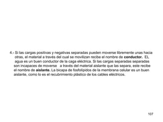 107
4.- Si las cargas positivas y negativas separadas pueden moverse libremente unas hacia
otras, el material a través del cual se movilizan recibe el nombre de conductor. EL
agua es un buen conductor de la caga eléctrica. Si las cargas separadas separadas
son incapaces de moverse a través del material aislante que las separa, este recibe
el nombre de aislante. La bicapa de fosfolípidos de la membrana celular es un buen
aislante, como lo es el recubrimiento plástico de los cables eléctricos.
 