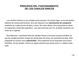 139
PRINCIPIOS DEL FUNCIONAMIENTO
DE LOS CANALES IONICOS
Los cambios iónicos no son simples poros acuosos. En primer lugar, no se encuentran
abiertos de manera permanente, sino que disponen sus mecanismos de compuerta
mediante los cuales el poro se abre y cierra. De modo clásico, las compuertas se abren
en respuesta a estímulos específico. Los mas comunes son Vm, el estrés mecánico y la
unión de un ligando.
Otra diferencia importante entre los canales iónicos y los poros acuosos simples, es
que los canales permiten el paso de ciertos tipos de iones, con exclusión de otros. Esta
propiedad se conoce como selectividad . Para explicarla se ha propuesto que el poro
hidrofílico de los canales forme una región estrecha que actúa como u n cedazo mole-
cular.
 