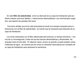 140
En este filtro de selectividad, el ión se desnuda de su capa de hidratación para es-
blecer enlaces químicos débiles ( interacciones electrostáticas ) con aminoácidos carga-
dos, que tapizan las paredes del canal,
Conviene señalar que el ión sólo atravesará el canal si la energía necesaria para in-
teraccionar con el filtro de selectividad, es menolr que la necesaria para liberarse de su
capa de hidratación.
Los iones interactúan con el filtro selectividad del canal por un tiempo brevísimo ( me-
nos de un microsegundo ) antes de que las fuerzas electrostáticas y difusionales los
empujen hacia el otro lado. En algunos casos, el poro es grande y puede aceptar varias
moléculas de agua , de manera que los iones no necesitan desnudarse por completo de
su capa de hidratación para atravesar la membrana.
 