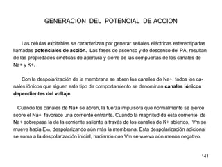 141
GENERACION DEL POTENCIAL DE ACCION
Las células excitables se caracterizan por generar señales eléctricas estereotipadas
llamadas potenciales de acción. Las fases de ascenso y de descenso del PA, resultan
de las propiedades cinéticas de apertura y cierre de las compuertas de los canales de
Na+ y K+.
Con la despolarización de la membrana se abren los canales de Na+, todos los ca-
nales iónicos que siguen este tipo de comportamiento se denominan canales iónicos
dependientes del voltaje.
Cuando los canales de Na+ se abren, la fuerza impulsora que normalmente se ejerce
sobre el Na+ favorece una corriente entrante. Cuando la magnitud de esta corriente de
Na+ sobrepasa la de la corriente saliente a través de los canales de K+ abiertos, Vm se
mueve hacia ENa, despolarizando aún más la membrana. Esta despolarización adicional
se suma a la despolarización inicial, haciendo que Vm se vuelva aún menos negativo.
 