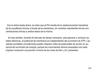 147
Con lo dicho hasta ahora, es claro que el PA resulta de la reestructuración transitoria
de los equilibrios iónicos a través de la membrana, sin cambios importantes de las con-
centraciones iónicas a ambos lados de la misma.
En ese sentido, durante el intervalo de tiempo necesario para generar y conducir se-
ñales eléctricas, el potencial de membrana es independiente del suministro de ATP. Las
células excitables normalmente pueden disparar miles de potenciales de acción en au-
sencia de suministro de energía, porque los movimientos iónicos asociados con cada
impulso involucran una porción mínima de los iones de Na+ y K+ presentes.
 