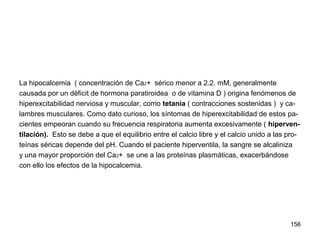 156
La hipocalcemia ( concentración de Ca2+ sérico menor a 2.2. mM, generalmente
causada por un déficit de hormona paratiroidea o de vitamina D ) origina fenómenos de
hiperexcitabilidad nerviosa y muscular, como tetania ( contracciones sostenidas ) y ca-
lambres musculares. Como dato curioso, los síntomas de hiperexcitabilidad de estos pa-
cientes empeoran cuando su frecuencia respiratoria aumenta excesivamente ( hiperven-
tilación). Esto se debe a que el equilibrio entre el calcio libre y el calcio unido a las pro-
teínas séricas depende del pH. Cuando el paciente hiperventila, la sangre se alcaliniza
y una mayor proporción del Ca2+ se une a las proteínas plasmáticas, exacerbándose
con ello los efectos de la hipocalcemia.
 