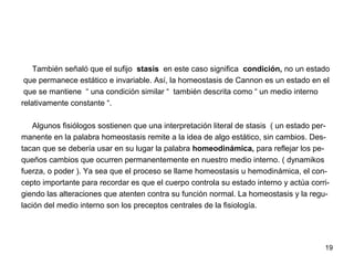 19
También señaló que el sufijo stasis en este caso significa condición, no un estado
que permanece estático e invariable. Así, la homeostasis de Cannon es un estado en el
que se mantiene “ una condición similar “ también descrita como “ un medio interno
relativamente constante “.
Algunos fisiólogos sostienen que una interpretación literal de stasis ( un estado per-
manente en la palabra homeostasis remite a la idea de algo estático, sin cambios. Des-
tacan que se debería usar en su lugar la palabra homeodinámica, para reflejar los pe-
queños cambios que ocurren permanentemente en nuestro medio interno. ( dynamikos
fuerza, o poder ). Ya sea que el proceso se llame homeostasis u hemodinámica, el con-
cepto importante para recordar es que el cuerpo controla su estado interno y actúa corri-
giendo las alteraciones que atenten contra su función normal. La homeostasis y la regu-
lación del medio interno son los preceptos centrales de la fisiología.
 