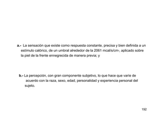 192
a.- La sensación que existe como respuesta constante, precisa y bien definida a un
estímulo calórico, de un umbral alrededor de la 2061 mcal/s/cm², aplicado sobre
la piel de la frente ennegrecida de manera previa; y
b.- La percepción, con gran componente subjetivo, lo que hace que varíe de
acuerdo con la raza, sexo, edad, personalidad y experiencia personal del
sujeto.
 