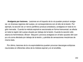 202
Analgesia por lesiones. Lesiones en el trayecto de la vía pueden producir analge-
sia en diversas regiones del cuerpo, en correspondencia con el sitio de la lesión. Por
ejemplo, la sección de un nervio periférico produce anestesia y analgesia en toda la re-
gión inervada. Cuando la médula espinal es seccionada en forma transversal, se afecta
en toda la región del cuerpo situado por debajo de la lesión. Cuando la sección sólo
abarca la hemimédula ( Brown Séquard ) provoca analgesia en el lado opuesto del cuer-
po a la zona afectada por debajo de la lesión, y pérdida de sensaciones mecánicas de
mismo lado.
Por último, lesiones de la vía espinotalámica pueden provocar descargas ectópicas
neuronales en diferentes sitios de la médula espinal y en el encéfalo.
 