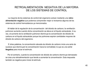 40
RETROALIMENTACION NEGATIVA DE LA MAYORIA
DE LOS SISTEMAS DE CONTROL
La mayoría de los sistemas de control del organismo actúan mediante una retro-
alimentación negativa que podemos comprender mejor si revisamos algunos de los
sistemas de control hemostásicos ya mencionados.
Al hablar de la regulación de la concentración del dióxido de carbono, la ventilación
pulmonar aumenta cuando dicha concentración se eleva en el líquido extracelular. A su
vez, el aumento de la ventilación pulmonar disminuye la concentración de dióxido de
carbono en el líquido extracelular porque los pulmones espiran cantidades mayores de
dióxido de carbono del organismo.
E otras palabras, la concentración elevada de dióxido de carbono inicia una serie de
sucesos que disminuyen la concentración hacia la normalidad, lo que es una señal
Negativa para iniciar el estímulo.
Por el contrario, cuando la concentración de dióxido de carbono disminuye demasiado
se crea una retroalimentación que tiende a aumentar la concentración. Esta respuesta
también es negativa para iniciar el estímulo.
 