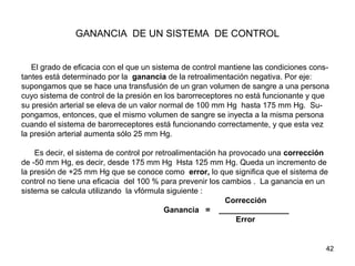 42
GANANCIA DE UN SISTEMA DE CONTROL
El grado de eficacia con el que un sistema de control mantiene las condiciones cons-
tantes está determinado por la ganancia de la retroalimentación negativa. Por eje:
supongamos que se hace una transfusión de un gran volumen de sangre a una persona
cuyo sistema de control de la presión en los barorreceptores no está funcionante y que
su presión arterial se eleva de un valor normal de 100 mm Hg hasta 175 mm Hg. Su-
pongamos, entonces, que el mismo volumen de sangre se inyecta a la misma persona
cuando el sistema de barorreceptores está funcionando correctamente, y que esta vez
la presión arterial aumenta sólo 25 mm Hg.
Es decir, el sistema de control por retroalimentación ha provocado una corrección
de -50 mm Hg, es decir, desde 175 mm Hg Hsta 125 mm Hg. Queda un incremento de
la presión de +25 mm Hg que se conoce como error, lo que significa que el sistema de
control no tiene una eficacia del 100 % para prevenir los cambios . La ganancia en un
sistema se calcula utilizando la vfórmula siguiente :
Corrección
Ganancia = ________________
Error
 