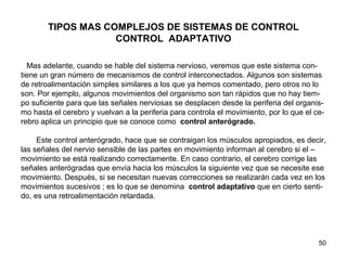 50
TIPOS MAS COMPLEJOS DE SISTEMAS DE CONTROL
CONTROL ADAPTATIVO
Mas adelante, cuando se hable del sistema nervioso, veremos que este sistema con-
tiene un gran número de mecanismos de control interconectados. Algunos son sistemas
de retroalimentación simples similares a los que ya hemos comentado, pero otros no lo
son. Por ejemplo, algunos movimientos del organismo son tan rápidos que no hay tiem-
po suficiente para que las señales nerviosas se desplacen desde la periferia del organis-
mo hasta el cerebro y vuelvan a la periferia para controla el movimiento, por lo que el ce-
rebro aplica un principio que se conoce como control anterógrado.
Este control anterógrado, hace que se contraigan los músculos apropiados, es decir,
las señales del nervio sensible de las partes en movimiento informan al cerebro si el –
movimiento se está realizando correctamente. En caso contrario, el cerebro corrige las
señales anterógradas que envía hacia los músculos la siguiente vez que se necesite ese
movimiento. Después, si se necesitan nuevas correcciones se realizarán cada vez en los
movimientos sucesivos ; es lo que se denomina control adaptativo que en cierto senti-
do, es una retroalimentación retardada.
 