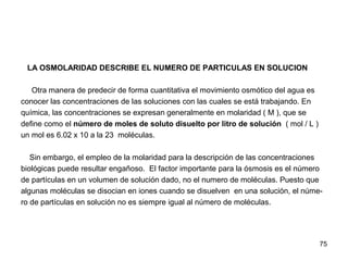 75
LA OSMOLARIDAD DESCRIBE EL NUMERO DE PARTICULAS EN SOLUCION
Otra manera de predecir de forma cuantitativa el movimiento osmótico del agua es
conocer las concentraciones de las soluciones con las cuales se está trabajando. En
química, las concentraciones se expresan generalmente en molaridad ( M ), que se
define como el número de moles de soluto disuelto por litro de solución ( mol / L )
un mol es 6.02 x 10 a la 23 moléculas.
Sin embargo, el empleo de la molaridad para la descripción de las concentraciones
biológicas puede resultar engañoso. El factor importante para la ósmosis es el número
de partículas en un volumen de solución dado, no el numero de moléculas. Puesto que
algunas moléculas se disocian en iones cuando se disuelven en una solución, el núme-
ro de partículas en solución no es siempre igual al número de moléculas.
 