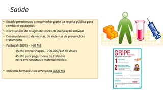 Saúde
• Estado pressionado a encaminhar parte da receita pública para
combater epidemias
• Necessidade de criação de stocks de medicação antiviral
• Desenvolvimento de vacinas, de sistemas de prevenção e
tratamento
• Portugal (2009) – >60 M€
15 M€ em vacinação – 700.000/2M de doses
45 M€ para pagar horas de trabalho
extra em hospitais e material médico
• Indústria farmacêutica arrecadou 5000 M€
 