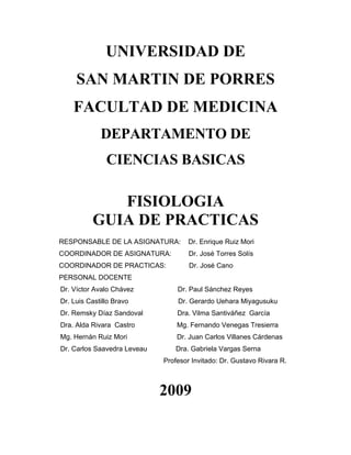 UNIVERSIDAD DE
     SAN MARTIN DE PORRES
    FACULTAD DE MEDICINA
             DEPARTAMENTO DE
               CIENCIAS BASICAS

             FISIOLOGIA
          GUIA DE PRACTICAS
RESPONSABLE DE LA ASIGNATURA:        Dr. Enrique Ruiz Mori
COORDINADOR DE ASIGNATURA:           Dr. José Torres Solís
COORDINADOR DE PRACTICAS:            Dr. José Cano
PERSONAL DOCENTE
Dr. Víctor Avalo Chávez          Dr. Paul Sánchez Reyes
Dr. Luis Castillo Bravo          Dr. Gerardo Uehara Miyagusuku
Dr. Remsky Díaz Sandoval         Dra. Vilma Santiváñez García
Dra. Alda Rivara Castro          Mg. Fernando Venegas Tresierra
Mg. Hernán Ruiz Mori             Dr. Juan Carlos Villanes Cárdenas
Dr. Carlos Saavedra Leveau      Dra. Gabriela Vargas Serna
                             Profesor Invitado: Dr. Gustavo Rivara R.



                             2009
 