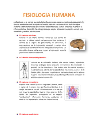 FISIOLOGIA HUMANA
La fisiología es la ciencia que estudia las funciones de los seres multicelulares (vivos). Es
una de las ciencias más antiguas del mundo. Muchos de los aspectos de la fisiología
humana están íntimamente relacionadas con la fisiología animal, en donde mucha de la
información hoy disponible ha sido conseguida gracias a la experimentación animal, pero
sobretodo gracias a las autopsias.

       El sistema nervioso
       Consiste en el sistema nervioso central (el que consta del
       cerebro y la médula espinal) y el sistema nervioso periférico. El
       cerebro es el órgano del pensamiento, las emociones, el
       procesamiento de la información sensorial y muchos otros
       aspectos que coordinan la función integrada del organismo. Los
       ojos, oídos, lengua, piel y nariz, reúnen la información sensorial
       proveniente del medio ambiente.

       El sistema musculoesquelético

                       Consiste en el esqueleto humano (que incluye huesos, ligamentos,
                       tendones, cartílagos, bolsas sinoviales y mecanismos de articulación en
                       general) con la musculatura. Este sistema nos da nuestra estructura
                       mecánica básica, además de la capacidad de movimiento. Además de la
                       función básica de sostén y movimiento, los huesos largos en los adultos
                       mayores presentan médula ósea, la que tiene por función la formación de
                       glóbulos rojos (eritropoyesis)).

       El sistema circulatorio
       Consiste en el corazón y las vías sanguíneas ( arterias, venas
       y capilares). El corazón tiene por función el bombeo de la
       sangre a través de las vías circulatorias con el fin de que
       ésta tenga la capacidad de llegar a irrigar cada uno de los
       tejidos del organismo, proveyendo así de oxígeno,
       "combustible", información hormonal, productos de
       desecho y la llegada de las células del sistema inmune.




       El sistema respiratorio
 