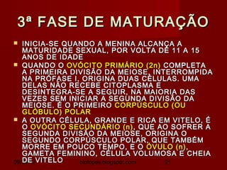 3ª FASE DE MATURAÇÃO
  INICIA-SE QUANDO A MENINA ALCANÇA A
   MATURIDADE SEXUAL, POR VOLTA DE 11 A 15
   ANOS DE IDADE
 QUANDO O OVÓCITO PRIMÁRIO (2n) COMPLETA
   A PRIMEIRA DIVISÃO DA MEIOSE, INTERROMPIDA
   NA PRÓFASE I, ORIGINA DUAS CÉLULAS. UMA
   DELAS NÃO RECEBE CITOPLASMA E
   DESINTEGRA-SE A SEGUIR, NA MAIORIA DAS
   VEZES SEM INICIAR A SEGUNDA DIVISÃO DA
   MEIOSE. É O PRIMEIRO CORPÚSCULO (OU
   GLÓBULO) POLAR
 A OUTRA CÉLULA, GRANDE E RICA EM VITELO, É
   O OVÓCITO SECUNDÁRIO (n) , QUE AO SOFRER A
   SEGUNDA DIVISÃO DA MEIOSE, ORIGINA O
   SEGUNDO CORPÚSCULO POLAR, QUE TAMBÉM
   MORRE EM POUCO TEMPO, E O ÓVULO (n) ,
   GAMETA FEMININO, CÉLULA VOLUMOSA E CHEIA
09/30/12VITELO
   DE           biolopes.blogspot.com 21
 
