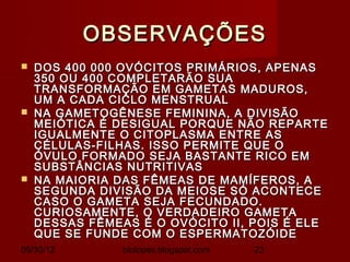 OBSERVAÇÕES
   DOS 400 000 OVÓCITOS PRIMÁRIOS, APENAS
    350 OU 400 COMPLETARÃO SUA
    TRANSFORMAÇÃO EM GAMETAS MADUROS,
    UM A CADA CICLO MENSTRUAL
   NA GAMETOGÊNESE FEMININA, A DIVISÃO
    MEIÓTICA É DESIGUAL PORQUE NÃO REPARTE
    IGUALMENTE O CITOPLASMA ENTRE AS
    CÉLULAS-FILHAS. ISSO PERMITE QUE O
    ÓVULO FORMADO SEJA BASTANTE RICO EM
    SUBSTÂNCIAS NUTRITIVAS
   NA MAIORIA DAS FÊMEAS DE MAMÍFEROS, A
    SEGUNDA DIVISÃO DA MEIOSE SÓ ACONTECE
    CASO O GAMETA SEJA FECUNDADO.
    CURIOSAMENTE, O VERDADEIRO GAMETA
    DESSAS FÊMEAS É O OVÓCITO II, POIS É ELE
    QUE SE FUNDE COM O ESPERMATOZÓIDE
09/30/12        biolopes.blogspot.com   23
 