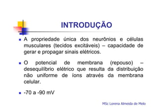 INTRODUÇÃO
A propriedade única dos neurônios e células
musculares (tecidos excitáveis) – capacidade de
gerar e propagar sinais elétricos.
O potencial de membrana (repouso) –
desequilíbrio elétrico que resulta da distribuição
não uniforme de íons através da membrana
celular.
-70 a -90 mV
MSc Lorena Almeida de Melo

 