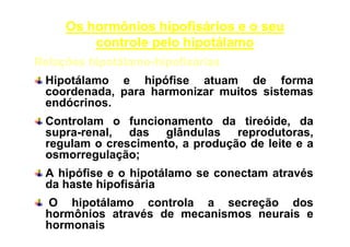 Os hormônios hipofisários e o seu
controle pelo hipotálamo
Relações hipotálamo-hipofisárias
Hipotálamo e hipófise atuam de forma
coordenada, para harmonizar muitos sistemas
endócrinos.
Controlam o funcionamento da tireóide, da
supra-renal, das glândulas reprodutoras,
regulam o crescimento, a produção de leite e a
osmorregulação;
A hipófise e o hipotálamo se conectam através
da haste hipofisária
O hipotálamo controla a secreção dos
hormônios através de mecanismos neurais e
hormonais

 